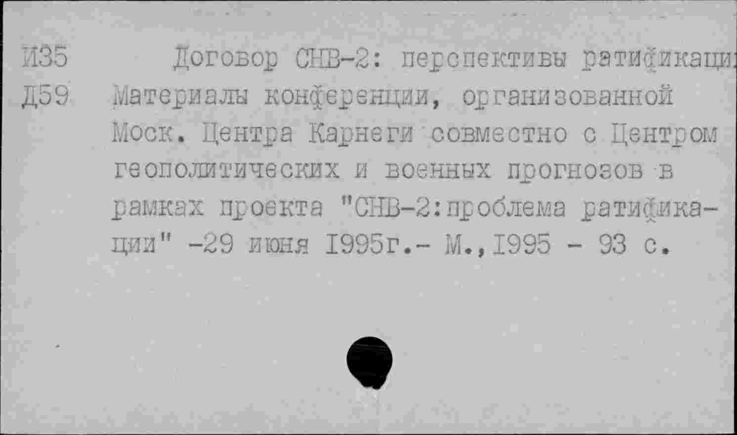 ﻿И35 Договор СНВ-2: перспективы ратификаци.
Д59 Материалы конференции, организованной
Моск. Центра Карнеги совместно с Центром геополитических и военных прогнозов в рамках проекта "СНВ-2:проблема ратификации" -29 июня 1995г.- М.,1995 - 93 с.